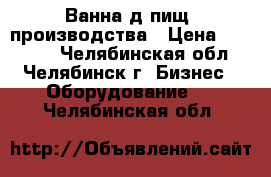 Ванна д/пищ. производства › Цена ­ 23 000 - Челябинская обл., Челябинск г. Бизнес » Оборудование   . Челябинская обл.